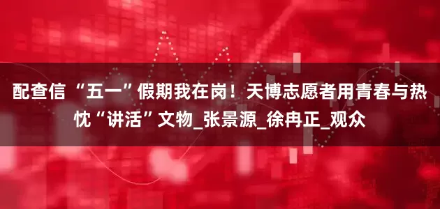 配查信 “五一”假期我在岗！天博志愿者用青春与热忱“讲活”文物_张景源_徐冉正_观众