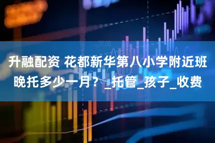 升融配资 花都新华第八小学附近班晚托多少一月？_托管_孩子_收费