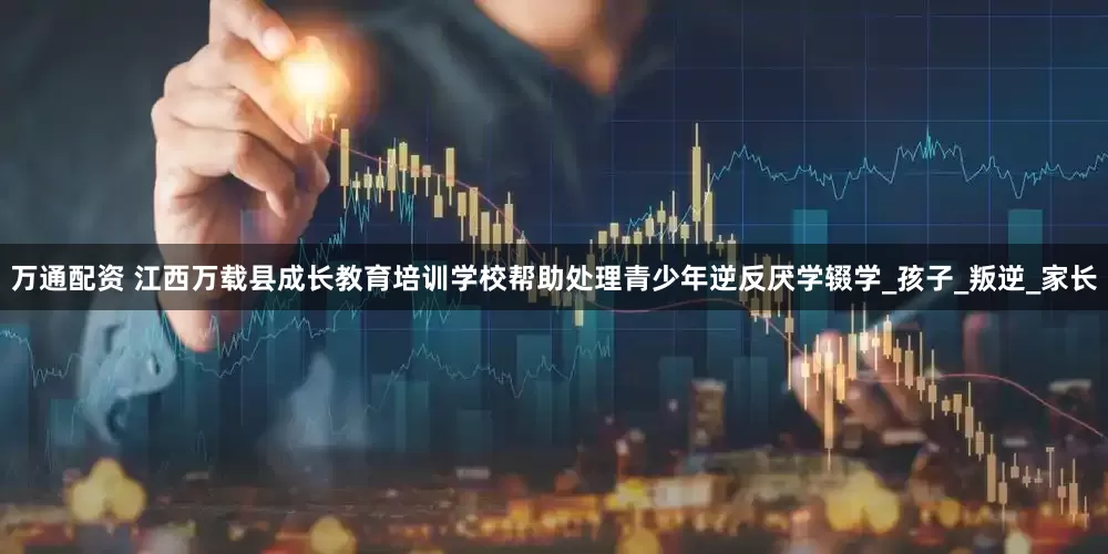 万通配资 江西万载县成长教育培训学校帮助处理青少年逆反厌学辍学_孩子_叛逆_家长