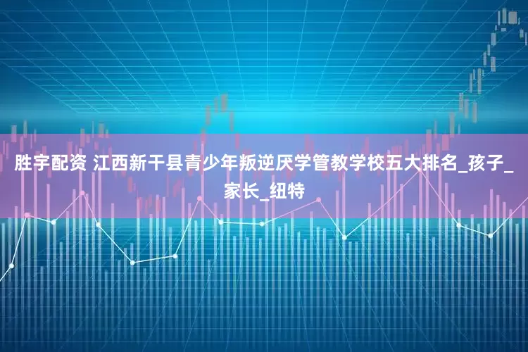 胜宇配资 江西新干县青少年叛逆厌学管教学校五大排名_孩子_家长_纽特