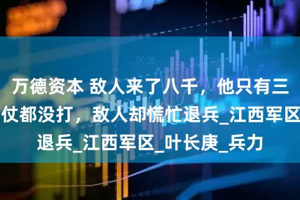 万德资本 敌人来了八千，他只有三个连，双方一仗都没打，敌人却慌忙退兵_江西军区_叶长庚_兵力