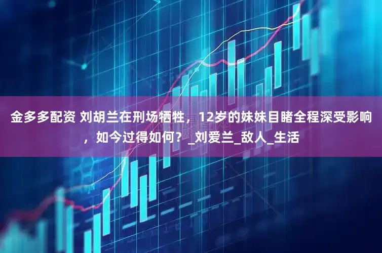 金多多配资 刘胡兰在刑场牺牲，12岁的妹妹目睹全程深受影响，如今过得如何？_刘爱兰_敌人_生活
