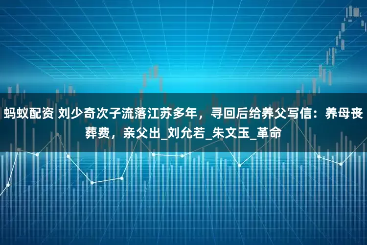 蚂蚁配资 刘少奇次子流落江苏多年，寻回后给养父写信：养母丧葬费，亲父出_刘允若_朱文玉_革命