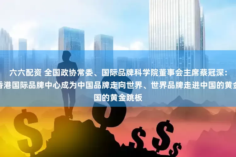 六六配资 全国政协常委、国际品牌科学院董事会主席蔡冠深：推动香港国际品牌中心成为中国品牌走向世界、世界品牌走进中国的黄金跳板