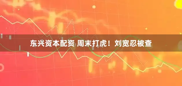 东兴资本配资 周末打虎！刘宽忍被查