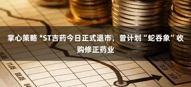掌心策略 *ST吉药今日正式退市，曾计划“蛇吞象”收购修正药业
