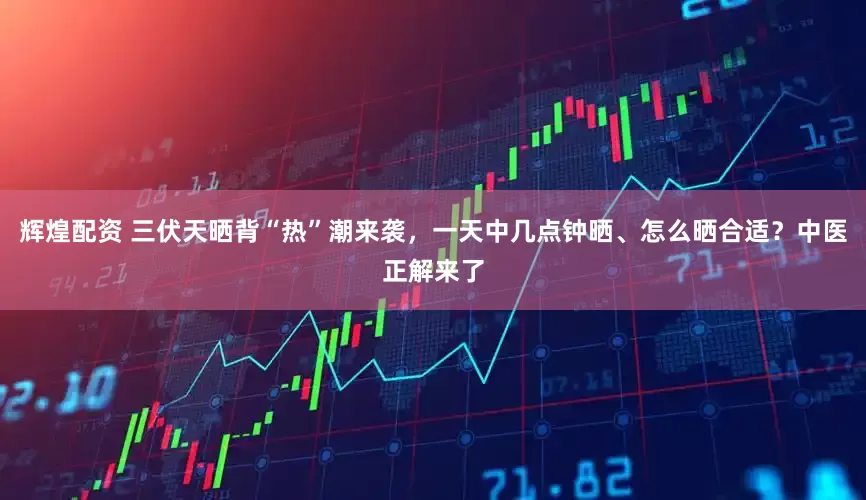 辉煌配资 三伏天晒背“热”潮来袭，一天中几点钟晒、怎么晒合适？中医正解来了
