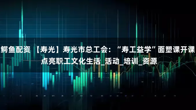 鳄鱼配资 【寿光】寿光市总工会：“寿工益学”面塑课开课 点亮职工文化生活_活动_培训_资源