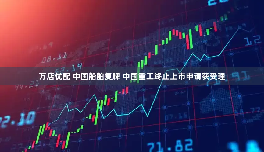 万店优配 中国船舶复牌 中国重工终止上市申请获受理