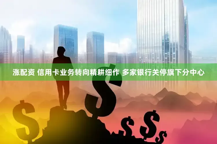 涨配资 信用卡业务转向精耕细作 多家银行关停旗下分中心