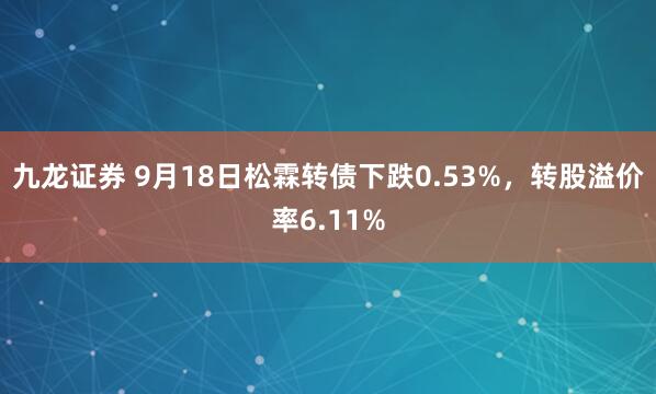 九龙证券 9月18日松霖转债下跌0.53%，转股溢价率6.11%