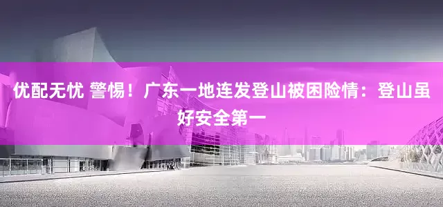 优配无忧 警惕！广东一地连发登山被困险情：登山虽好安全第一
