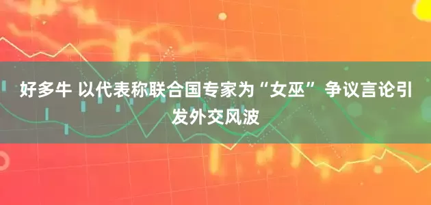 好多牛 以代表称联合国专家为“女巫” 争议言论引发外交风波