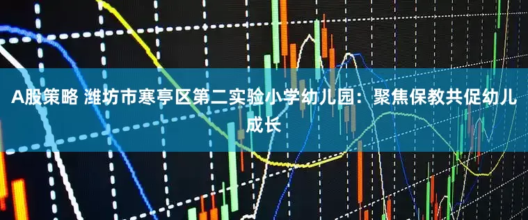 A股策略 潍坊市寒亭区第二实验小学幼儿园：聚焦保教共促幼儿成长