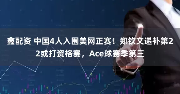 鑫配资 中国4人入围美网正赛！郑钦文递补第22或打资格赛，Ace球赛季第三