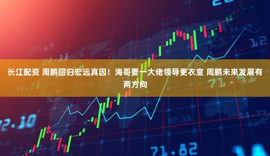 长江配资 周鹏回归宏远真因！海哥要一大佬领导更衣室 周鹏未来发展有两方向